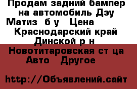 Продам задний бампер на автомобиль Дэу Матиз, б/у › Цена ­ 2 000 - Краснодарский край, Динской р-н, Новотитаровская ст-ца Авто » Другое   